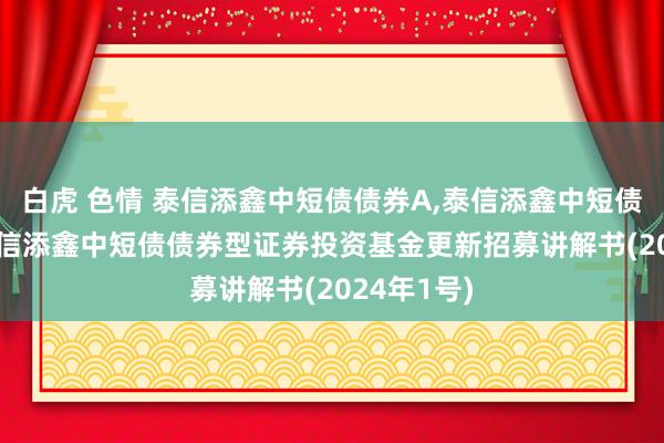 白虎 色情 泰信添鑫中短债债券A,泰信添鑫中短债债券C: 泰信添鑫中短债债券型证券投资基金更新招募讲解书(2024年1号)