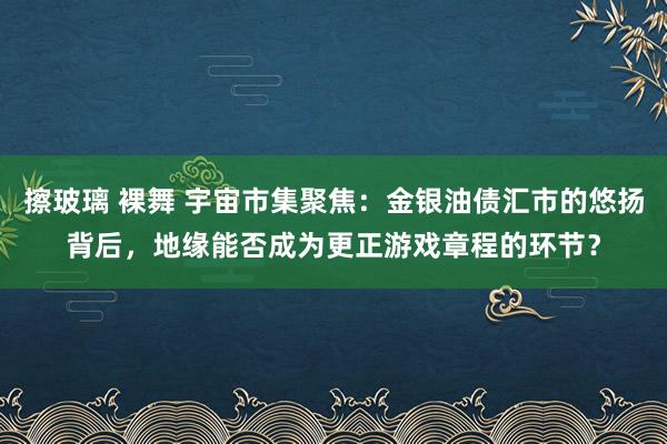 擦玻璃 裸舞 宇宙市集聚焦：金银油债汇市的悠扬背后，地缘能否成为更正游戏章程的环节？