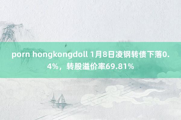 porn hongkongdoll 1月8日凌钢转债下落0.4%，转股溢价率69.81%