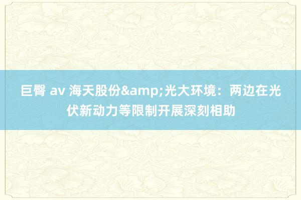巨臀 av 海天股份&光大环境：两边在光伏新动力等限制开展深刻相助