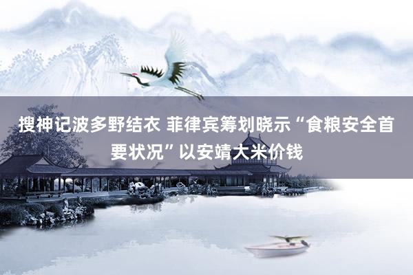 搜神记波多野结衣 菲律宾筹划晓示“食粮安全首要状况”以安靖大米价钱