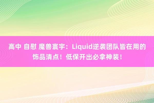高中 自慰 魔兽寰宇：Liquid逆袭团队皆在用的饰品清点！低保开出必拿神装！