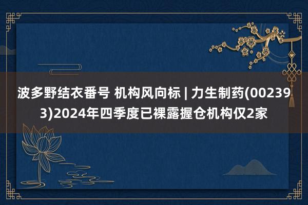 波多野结衣番号 机构风向标 | 力生制药(002393)2024年四季度已裸露握仓机构仅2家