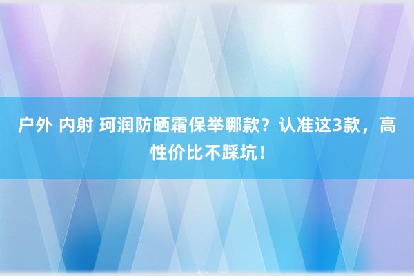 户外 内射 珂润防晒霜保举哪款？认准这3款，高性价比不踩坑！