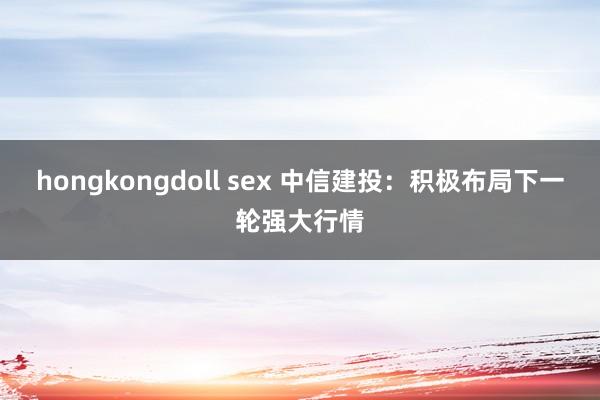 hongkongdoll sex 中信建投：积极布局下一轮强大行情